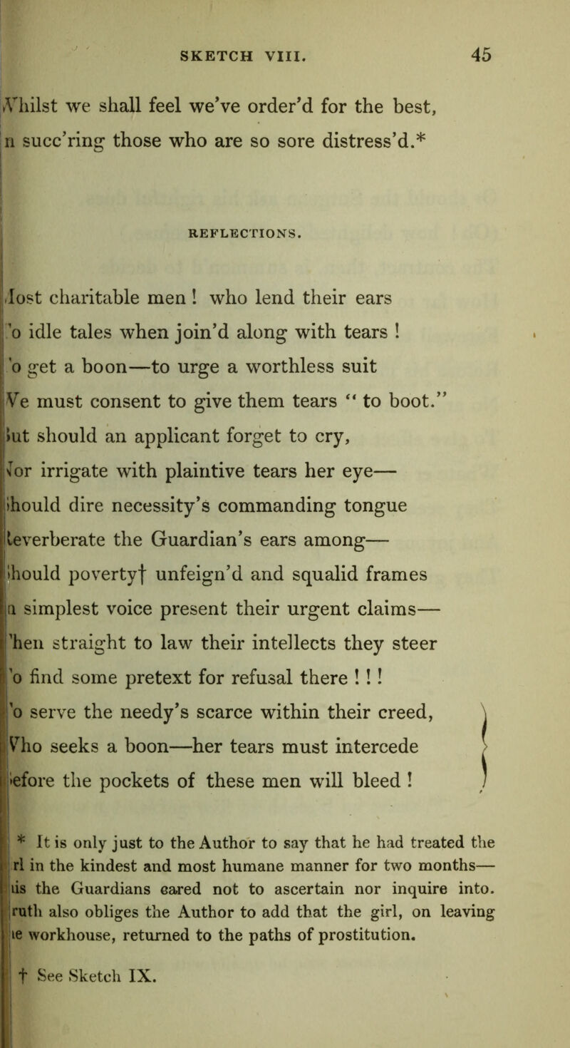 Aliilst we shall feel we’ve order’d for the best, n succ’ring those who are so sore distress’d.* REFLECTIONS. dost charitable men ! who lend their ears i o idle tales when join’d along with tears ! o get a boon—to urge a worthless suit Ve must consent to give them tears “ to boot.” Jut should an applicant forget to cry, 'lor irrigate with plaintive tears her eye— ihould dire necessity’s commanding tongue Iteverberate the Guardian’s ears among— Ihould poverty! unfeign’d and squalid frames a simplest voice present their urgent claims— ’hen straight to law their intellects they steer o find some pretext for refusal there ! !! | o serve the needy’s scarce within their creed, \ i Vdio seeks a boon—her tears must intercede > iefore the pockets of these men will bleed ! : * It is only just to the Author to say that he had treated the rl in the kindest and most humane manner for two months— lis the Guardians eared not to ascertain nor inquire into, ruth also obliges the Author to add that the girl, on leaving ie workhouse, returned to the paths of prostitution. }\ t See Sketch IX.