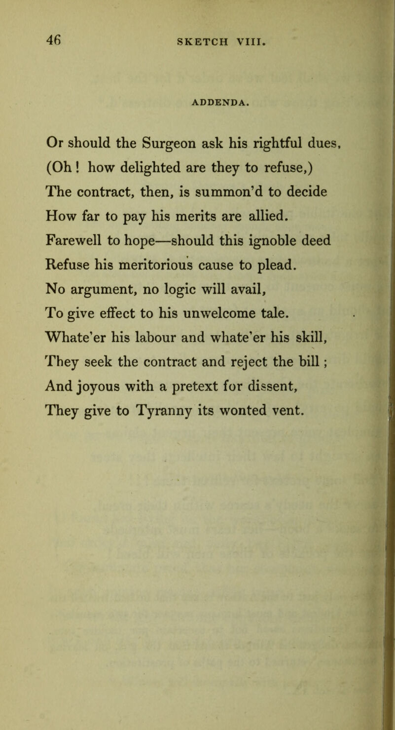 ADDENDA. Or should the Surgeon ask his rightful dues, (Oh! how delighted are they to refuse,) The contract, then, is summon’d to decide How far to pay his merits are allied. Farewell to hope—should this ignoble deed Refuse his meritorious cause to plead. No argument, no logic will avail. To give effect to his unwelcome tale. Whate’er his labour and whate’er his skill. They seek the contract and reject the bill; And joyous with a pretext for dissent. They give to Tyranny its wonted vent.