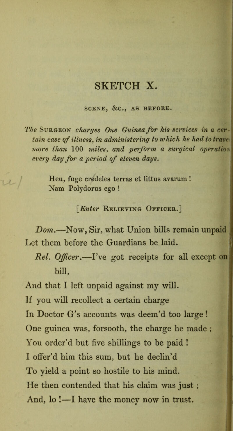 SCENE, &C., AS BEFORE. The Surgeon charges One Guinea for his services in a cer tain case of illness, in administering to which he had to trave more than 100 miles, and perform a surgical operation every day for a period of eleven days. Heu, fuge credeles terras et littus avarum! Nam Polydorus ego ! [Enter Relieving Officer.] Dom.—Now, Sir, what Union bills remain unpaid Let them before the Guardians be laid. Rel. Officer.—I’ve got receipts for all except on , bill. And that I left unpaid against my will. If you will recollect a certain charge In Doctor G’s accounts was deem’d too large! One guinea was, forsooth, the charge he made ; You order’d but five shillings to be paid ! I offer’d him this sum, but he declin’d To yield a point so hostile to his mind. He then contended that his claim was just ; And, lo !—I have the money now in trust.