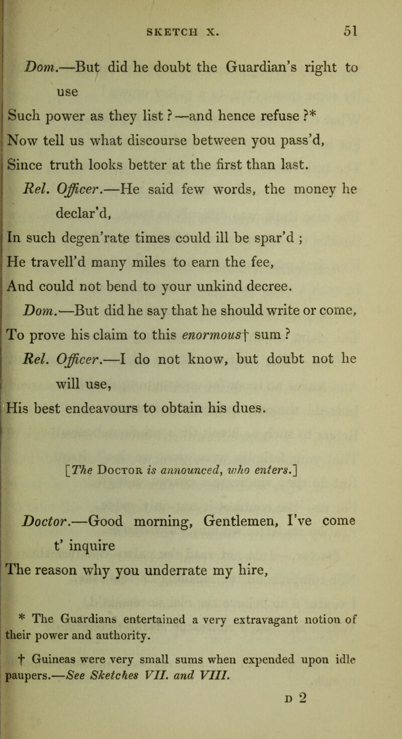 Dom.—But did he doubt the Guardian’s right to use Such power as they list ? —and hence refuse ?* Now tell us what discourse between you pass’d, i Since truth looks better at the first than last. Rel. Officer.—He said few words, the money he declar’d. In such degen’rate times could ill be spar’d ; He travell’d many miles to earn the fee. And could not bend to your unkind decree. Dom.—But did he say that he should write or come. To prove his claim to this enormousf sum ? Rel. Officer.—I do not know, but doubt not he will use, His best endeavours to obtain his dues. \The Doctor is announced, who enters.] Doctor.—Good morning, Gentlemen, I’ve come t’ inquire The reason why you underrate my hire, * The Guardians entertained a very extravagant notion of their power and authority. t Guineas were very small sums when expended upon idle paupers.—See Sketches VII. and VIII. D 2