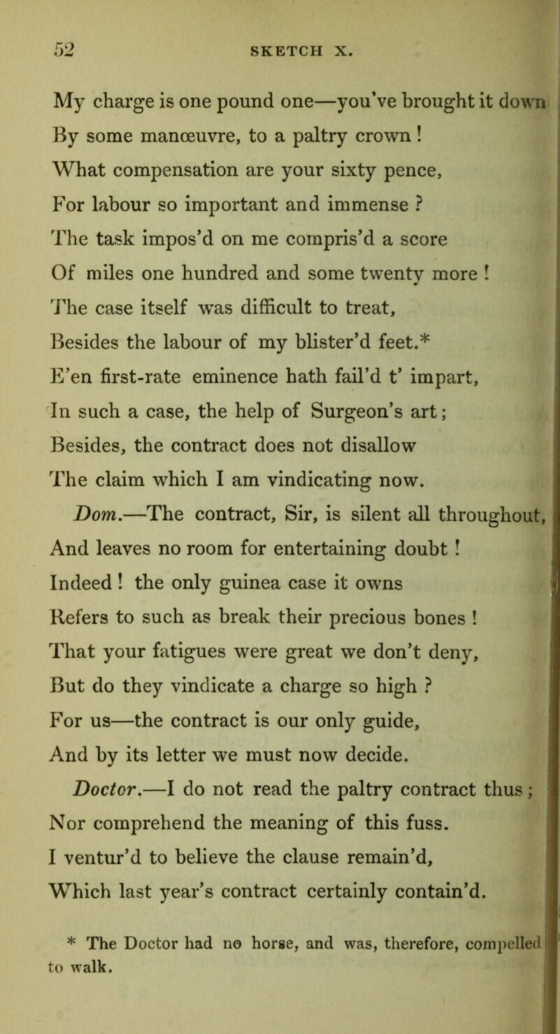 My charge is one pound one—you’ve brought it down By some manoeuvre, to a paltry crown! What compensation are your sixty pence, For labour so important and immense ? The task impos’d on me compris’d a score Of miles one hundred and some twenty more ! The case itself wras difficult to treat. Besides the labour of my blister’d feet.* E’en first-rate eminence hath fail’d t’ impart. In such a case, the help of Surgeon’s art; Besides, the contract does not disallow The claim which I am vindicating now. Dom.—The contract. Sir, is silent all throughout, And leaves no room for entertaining doubt ! Indeed ! the only guinea case it owns Refers to such as break their precious bones ! That your fatigues were great we don’t deny. But do they vindicate a charge so high ? For us—the contract is our only guide. And by its letter we must now decide. Doctor.—I do not read the paltry contract thus; j Nor comprehend the meaning of this fuss. I ventur’d to believe the clause remain’d. Which last year’s contract certainly contain’d. * The Doctor had no horse, and was, therefore, compelled i to walk.