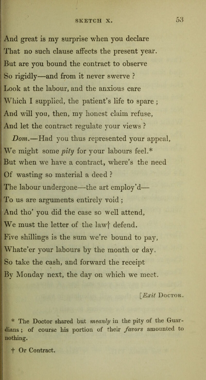 And great is my surprise when you declare That no such clause affects the present year. But are you bound the contract to observe So rigidly—and from it never swerve ? Look at the labour, and the anxious care Which I supplied, the patient’s life to spare ; And will you, then, my honest claim refuse, And let the contract regulate your views ? Dom.—Had you thus represented your appeal. We might some pity for your labours feel.* But when we have a contract, where’s the need Of wasting so material a deed ? The labour undergone—the art employ’d— To us are arguments entirely void; And tho’ you did the case so well attend. We must the letter of the lawf defend. Five shillings is the sum we’re bound to pay, Whate’er your labours by the month or day. So take the cash, and forward the receipt By Monday next, the day on which we meet. [Exit Doctor. * The Doctor shared but meanly in the pity of the Guar- dians ; of course his portion of their favors amounted to nothing. + Or Contract.
