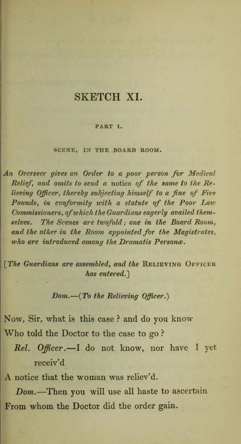 PART I. SCENE, IN THE JBOARD ROOM. An Overseer gives an Order to a poor person for Medical Relief, and omits to send a notice of the same to the Re- lieving Officer, thereby subjecting himself to a fine of Five Pounds, in conformity with a statute of the Poor Law Commissioners, of which the Guardians eagerly availed them- selves. The Scenes are twofold; one in the Board Room, and the other in the Room appointed for the Magistrates, who are introduced among the Dramatis Personae. \_The Guardians are assembled, and the Relieving Officer has entered.'] Dom.—(To the Relieving Officer.) Now, Sir, what is this case ? and do you know Who told the Doctor to the case to go ? Rel. Officer.—I do not know, nor have I yet receiv’d A notice that the woman was reliev’d. Dom.—Then you will use all haste to ascertain From whom the Doctor did the order gain.