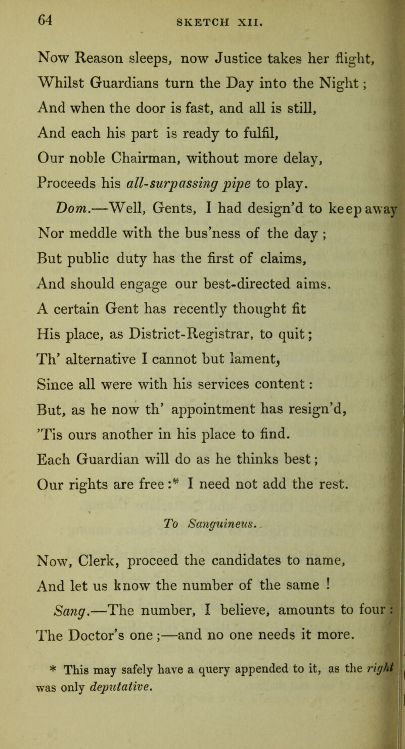Now Reason sleeps, now Justice takes her flight, Whilst Guardians turn the Day into the Night; And when the door is fast, and all is still. And each his part is ready to fulfil. Our noble Chairman, without more delay, Proceeds his all-surpassing pipe to play. Bom.—Well, Gents, I had design'd to keep away Nor meddle with the bus’ness of the day; But public duty has the first of claims. And should engage our best-directed aims. A certain Gent has recently thought fit His place, as District-Registrar, to quit; Th’ alternative I cannot but lament^ Since all were with his services content: But, as he now th' appointment has resign'd, 'Tis ours another in his place to find. Each Guardian will do as he thinks best; Our rights are free :* I need not add the rest. To Sanguineus. Nowr, Clerk, proceed the candidates to name, And let us know the number of the same ! Sang.—The number, I believe, amounts to four: The Doctor’s one;—and no one needs it more. * This may safely have a query appended to it, as the right ( was only deputative.