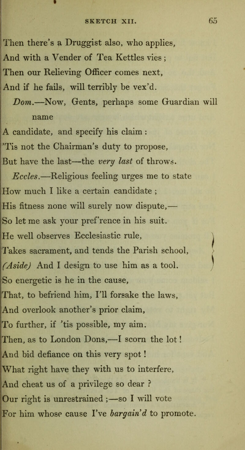 Then there’s a Druggist also, who applies, And with a Vender of Tea Kettles vies; Then our Relieving Officer comes next, And if he fails, will terribly be vex’d. Dom.—Now, Gents, perhaps some Guardian will name A candidate, and specify his claim : ’Tis not the Chairman’s duty to propose. But have the last—the very last of throws. Eccles.—Religious feeling urges me to state How much I like a certain candidate ; His fitness none will surely now dispute,— So let me ask your pref’rence in his suit. |He well observes Ecclesiastic rule, ^ Takes sacrament, and tends the Parish school, > (Aside) And I design to use him as a tool. ^ So energetic is he in the cause. That, to befriend him. I’ll forsake the laws, And overlook another’s prior claim. To further, if ’tis possible, my aim. Then, as to London Dons,—I scorn the lot! And bid defiance on this very spot! What right have they with us to interfere. And cheat us of a privilege so dear ? Our right is unrestrained ;—so I will vote For him whose cause I’ve bargain d to promote.