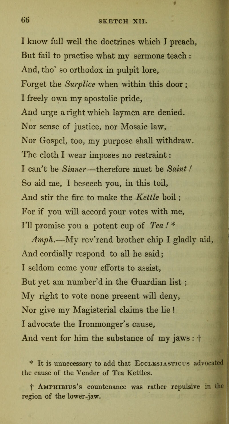 6*6 I know full well the doctrines which I preach, But fail to practise what my sermons teach : And, tho’ so orthodox in pulpit lore. Forget the Surplice when within this door; I freely own my apostolic pride, And urge a right which laymen are denied. Nor sense of justice, nor Mosaic law. Nor Gospel, too, my purpose shall withdraw. The cloth I wear imposes no restraint: I can’t be Sinner—therefore must he Saint! So aid me, I beseech you, in this toil. And stir the fire to make the Kettle boil; For if you will accord your votes with me. Til promise you a potent cup of Tea ! * Amph.—My rev’rend brother chip I gladly aid, And cordially respond to all he said; I seldom come your efforts to assist. But yet am number’d in the Guardian list ; My right to vote none present will deny. Nor give my Magisterial claims the lie! I advocate the Ironmonger’s cause. And vent for him the substance of my jaws : f * It is unnecessary to add that Ecclesiasticus advocated the cause of the Vender of Tea Kettles. f Amphibius’s countenance was rather repulsive in the region of the lower-jaw.