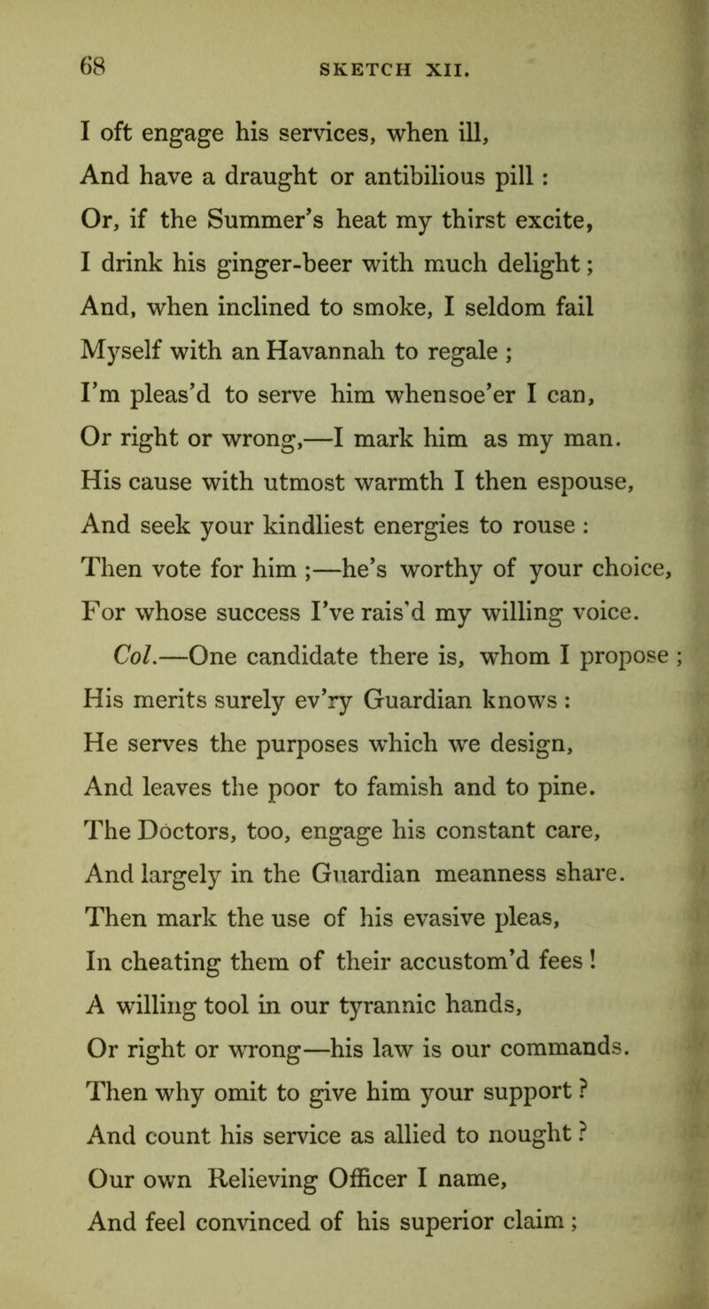 I oft engage his services, when ill. And have a draught or antibilious pill: Or, if the Summer’s heat my thirst excite, I drink his ginger-beer with much delight; And, when inclined to smoke, I seldom fail Myself with an Havannah to regale ; I’m pleas’d to serve him whensoe’er I can. Or right or wrong,—I mark him as my man. His cause with utmost warmth I then espouse. And seek your kindliest energies to rouse : Then vote for him ;—he’s worthy of your choice. For whose success I’ve rais’d my willing voice. Col.—One candidate there is, whom I propose His merits surely ev’ry Guardian knows : He serves the purposes -which we design, And leaves the poor to famish and to pine. The Doctors, too, engage his constant care. And largely in the Guardian meanness share. Then mark the use of his evasive pleas, In cheating them of their accustom’d fees! A willing tool in our tyrannic hands, Or right or wrong—his law is our commands. Then why omit to give him your support ? And count his service as allied to nought ? Our own Relieving Officer I name. And feel convinced of his superior claim;