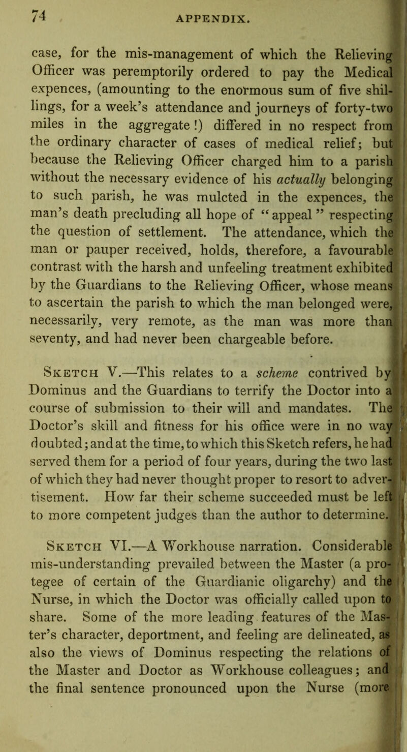 case, for the mis-management of which the Relieving Officer was peremptorily ordered to pay the Medical expences, (amounting to the enormous sum of five shil- j lings, for a week’s attendance and journeys of forty-two miles in the aggregate !) differed in no respect from the ordinary character of cases of medical relief; but because the Relieving Officer charged him to a parish! without the necessary evidence of his actually belonging to such parish, he was mulcted in the expences, the man’s death precluding all hope of “ appeal ” respecting the question of settlement. The attendance, which the? man or pauper received, holds, therefore, a favourable contrast with the harsh and unfeeling treatment exhibited by the Guardians to the Relieving Officer, whose means to ascertain the parish to which the man belonged were# necessarily, very remote, as the man was more thanlj seventy, and had never been chargeable before. Sketch V.—This relates to a scheme contrived by|| Dominus and the Guardians to terrify the Doctor into a| course of submission to their will and mandates. Thelf Doctor’s skill and fitness for his office were in no wayj; doubted; and at the time, to which this Sketch refers, he ha(S '; served them for a period of four years, during the two las#,4 of which they had never thought proper to resort to adver-l!^ tisement. How far their scheme succeeded must be left , to more competent judges than the author to determine J|| Sketch VI.—A Workhouse narration. Considerable mis-understanding prevailed between the Master (a propl tegee of certain of the Guardianic oligarchy) and the « Nurse, in which the Doctor was officially called upon to share. Some of the more leading features of the Masf (| ter’s character, deportment, and feeling are delineated, as also the views of Dominus respecting the relations of the Master and Doctor as Workhouse colleagues; and the final sentence pronounced upon the Nurse (more