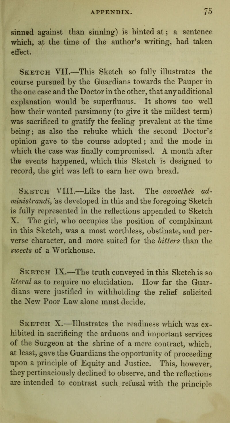 sinned against than sinning) is hinted at; a sentence which, at the time of the author’s writing, had taken effect. Sketch VII.—This Sketch so fully illustrates the course pursued by the Guardians towards the Pauper in the one case and the Doctor in the other, that any additional explanation would be superfluous. It shows too well how their wonted parsimony (to give it the mildest term) was sacrificed to gratify the feeling prevalent at the time being; as also the rebuke which the second Doctor’s opinion gave to the course adopted; and the mode in which the case was finally compromised. A month after the events happened, which this Sketch is designed to record, the girl was left to earn her own bread. Sketch VIII.—Like the last. The cacoetkes ad- ministrandi, as developed in this and the foregoing Sketch is fully represented in the reflections appended to Sketch X. The girl, who occupies the position of complainant in this Sketch, was a most worthless, obstinate, and per- verse character, and more suited for the bitters than the sweets of a Workhouse. Sketch IX.—The truth conveyed in this Sketch is so literal as to require no elucidation. How far the Guar- dians were justified in withholding the relief solicited the New Poor Law alone must decide. Sketch X.—Illustrates the readiness which was ex- hibited in sacrificing the arduous and important services of the Surgeon at the shrine of a mere contract, which, at least, gave the Guardians the opportunity of proceeding upon a principle of Equity and Justice. This, however, they pertinaciously declined to observe, and the reflections are intended to contrast such refusal with the principle