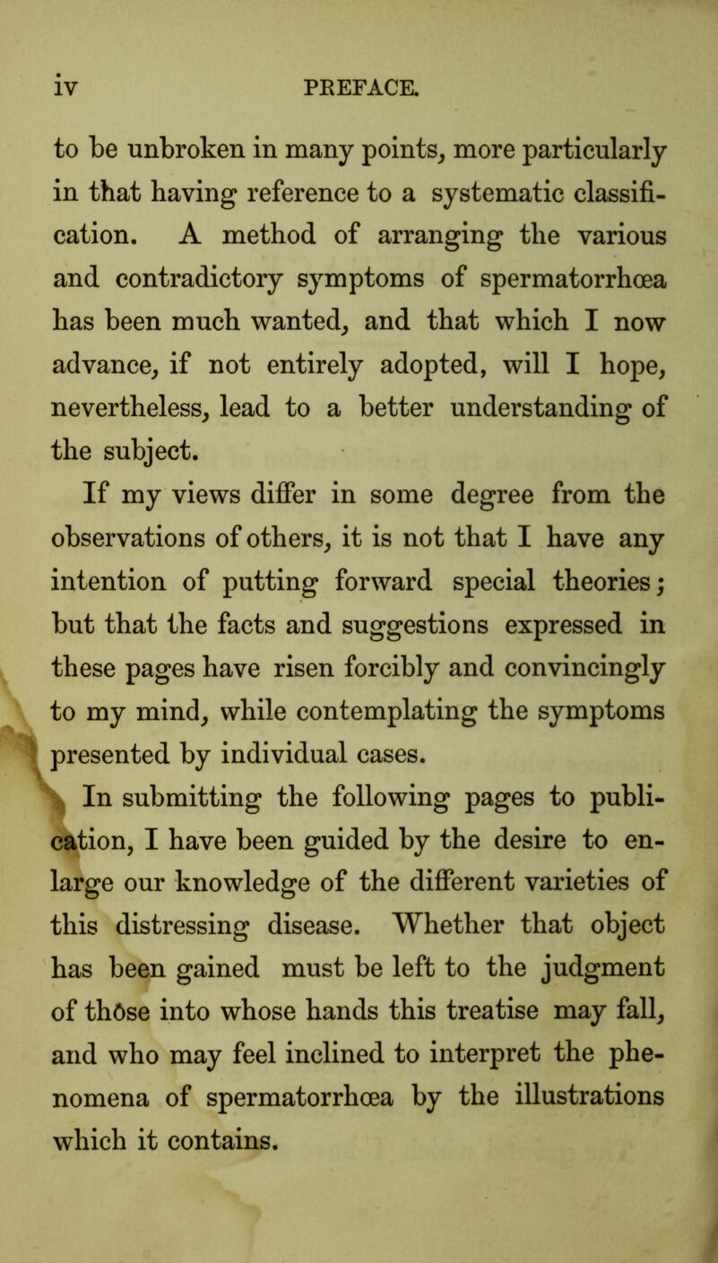 to be unbroken in many points, more particularly in that having reference to a systematic classifi- cation. A method of arranging the various and contradictory symptoms of spermatorrhoea has been much wanted, and that which I now advance, if not entirely adopted, will I hope, nevertheless, lead to a better understanding of the subject. If my views differ in some degree from the observations of others, it is not that I have any intention of putting forward special theories; but that the facts and suggestions expressed in these pages have risen forcibly and convincingly to my mind, while contemplating the symptoms In submitting the following pages to publi- large our knowledge of the different varieties of this distressing disease. Whether that object has been gained must be left to the judgment of those into whose hands this treatise may fall, and who may feel inclined to interpret the phe- nomena of spermatorrhoea by the illustrations which it contains. presented by individual cases. cation, I have been guided by the desire to en-