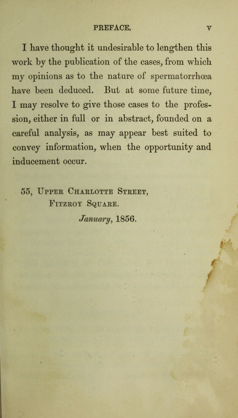 I have thought it undesirable to lengthen this work by the publication of the cases, from which my opinions as to the nature of spermatorrhoea have been deduced. But at some future time, I may resolve to give those cases to the profes- sion, either in full or in abstract, founded on a careful analysis, as may appear best suited to convey information, when the opportunity and inducement occur. 55, Upper Charlotte Street, Fitzroy Square. January, 1856. /