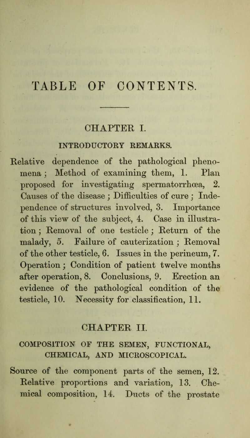 TABLE OF CONTENTS. CHAPTER I. INTRODUCTORY REMARKS. Relative dependence of the pathological pheno- mena ; Method of examining them, 1. Plan proposed for investigating spermatorrhoea, 2. Causes of the disease ; Difficulties of cure ; Inde- pendence of structures involved, 3. Importance of this view of the subject, 4. Case in illustra- tion ; Removal of one testicle; Return of the malady, 5. Failure of cauterization ; Removal of the other testicle, 6. Issues in the perineum, 7. Operation; Condition of patient twelve months after operation, 8. Conclusions, 9. Erection an evidence of the pathological condition of the testicle, 10. Necessity for classification, 11. CHAPTER II. COMPOSITION OF THE SEMEN, FUNCTIONAL, CHEMICAL, AND MICROSCOPICAL. Source of the component parts of the semen, 12. Relative proportions and variation, 13. Che- mical composition, 14. Ducts of the prostate