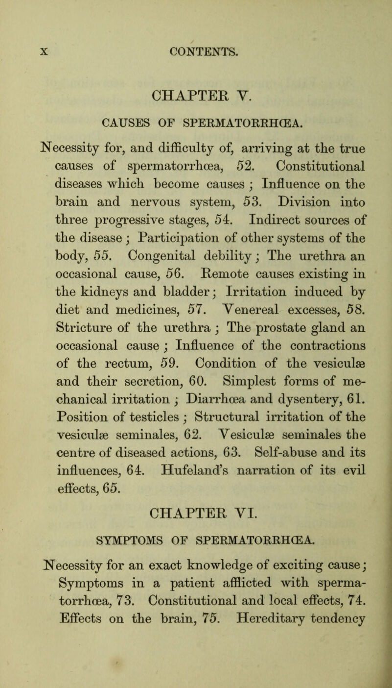 CHAPTER Y. CAUSES OF SPERMATORRHOEA. Necessity for, and difficulty of, arriving at the true causes of spermatorrhoea, 52. Constitutional diseases which become causes ; Influence on the brain and nervous system, 53. Division into three progressive stages, 54. Indirect sources of the disease ; Participation of other systems of the body, 55. Congenital debility; The urethra an occasional cause, 56. Remote causes existing in the kidneys and bladder; Irritation induced by diet and medicines, 57. Venereal excesses, 58. Stricture of the urethra ; The prostate gland an occasional cause ; Influence of the contractions of the rectum, 59. Condition of the vesiculse and their secretion, 60. Simplest forms of me- chanical irritation ; Diarrhoea and dysentery, 61. Position of testicles ; Structural irritation of the vesiculae seminales, 62. Vesiculse seminales the centre of diseased actions, 63. Self-abuse and its influences, 64. Hufeland’s narration of its evil effects, 65. CHAPTER VI. SYMPTOMS OF SPERMATORRHOEA. Necessity for an exact knowledge of exciting cause; Symptoms in a patient afflicted with sperma- torrhoea, 73. Constitutional and local effects, 74. Effects on the brain, 75. Hereditary tendency