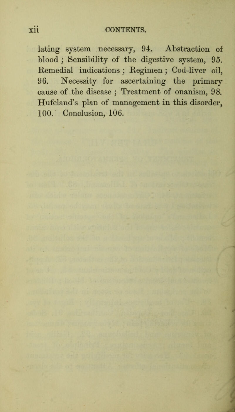 lating system necessary, 94. Abstraction of blood ; Sensibility of the digestive system, 95. Remedial indications ; Regimen; Cod-liver oil, 96. Necessity for ascertaining the primary cause of the disease ; Treatment of onanism, 98. Hufeland’s plan of management in this disorder, 100. Conclusion, 106.