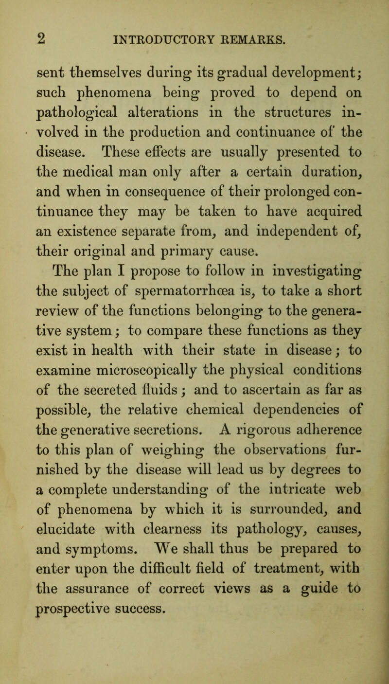 sent themselves during its gradual development; such phenomena being proved to depend on pathological alterations in the structures in- volved in the production and continuance of the disease. These effects are usually presented to the medical man only after a certain duration, and when in consequence of their prolonged con- tinuance they may be taken to have acquired an existence separate from, and independent of, their original and primary cause. The plan I propose to follow in investigating the subject of spermatorrhoea is, to take a short review of the functions belonging to the genera- tive system; to compare these functions as they exist in health with their state in disease; to examine microscopically the physical conditions of the secreted fluids; and to ascertain as far as possible, the relative chemical dependencies of the generative secretions. A rigorous adherence to this plan of weighing the observations fur- nished by the disease will lead us by degrees to a complete understanding of the intricate web of phenomena by which it is surrounded, and elucidate with clearness its pathology, causes, and symptoms. We shall thus be prepared to enter upon the difficult field of treatment, with the assurance of correct views as a guide to prospective success.