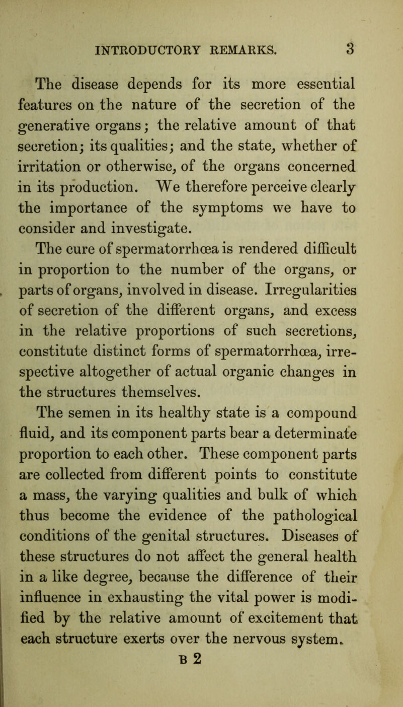 The disease depends for its more essential features on the nature of the secretion of the generative organs; the relative amount of that secretion; its qualities; and the state, whether of irritation or otherwise, of the organs concerned in its production. We therefore perceive clearly the importance of the symptoms we have to consider and investigate. The cure of spermatorrhoea is rendered difficult in proportion to the number of the organs, or parts of organs, involved in disease. Irregularities of secretion of the different organs, and excess in the relative proportions of such secretions, constitute distinct forms of spermatorrhoea, irre- spective altogether of actual organic changes in the structures themselves. The semen in its healthy state is a compound fluid, and its component parts bear a determinate proportion to each other. These component parts are collected from different points to constitute a mass, the varying qualities and bulk of which thus become the evidence of the pathological conditions of the genital structures. Diseases of these structures do not affect the general health in a like degree, because the difference of their influence in exhausting the vital power is modi- fied by the relative amount of excitement that each structure exerts over the nervous system. B 2