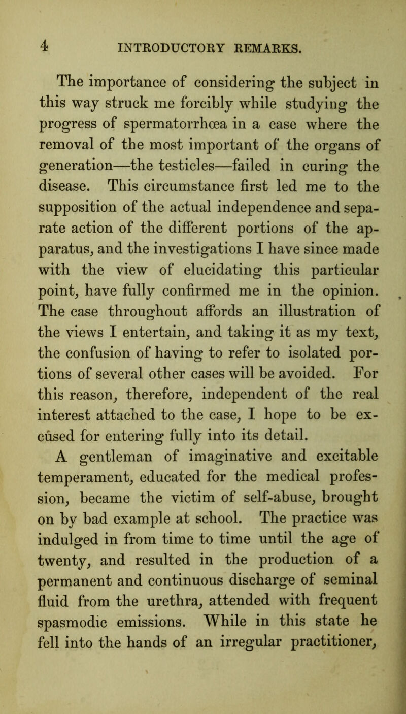 The importance of considering the subject in this way struck me forcibly while studying the progress of spermatorrhoea in a case where the removal of the most important of the organs of generation—the testicles—failed in curing the disease. This circumstance first led me to the supposition of the actual independence and sepa- rate action of the different portions of the ap- paratus, and the investigations I have since made with the view of elucidating this particular point, have fully confirmed me in the opinion. The case throughout affords an illustration of the views I entertain, and taking it as my text, the confusion of having to refer to isolated por- tions of several other cases will be avoided. For this reason, therefore, independent of the real interest attached to the case, I hope to be ex- cused for entering fully into its detail. A gentleman of imaginative and excitable temperament, educated for the medical profes- sion, became the victim of self-abuse, brought on by bad example at school. The practice was indulged in from time to time until the age of twenty, and resulted in the production of a permanent and continuous discharge of seminal fluid from the urethra, attended with frequent spasmodic emissions. While in this state he fell into the hands of an irregular practitioner.