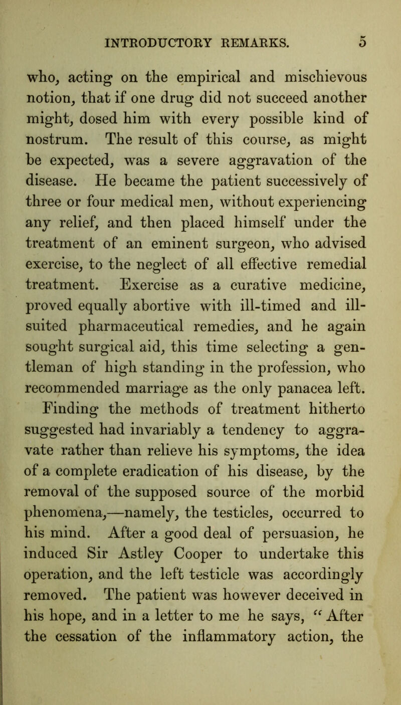 who, acting on the empirical and mischievous notion, that if one drug did not succeed another might, dosed him with every possible kind of nostrum. The result of this course, as might be expected, was a severe aggravation of the disease. He became the patient successively of three or four medical men, without experiencing any relief, and then placed himself under the treatment of an eminent surgeon, who advised exercise, to the neglect of all effective remedial treatment. Exercise as a curative medicine, proved equally abortive with ill-timed and ill- suited pharmaceutical remedies, and he again sought surgical aid, this time selecting a gen- tleman of high standing in the profession, who recommended marriage as the only panacea left. Finding the methods of treatment hitherto suggested had invariably a tendency to aggra- vate rather than relieve his symptoms, the idea of a complete eradication of his disease, by the removal of the supposed source of the morbid phenomena,—namely, the testicles, occurred to his mind. After a good deal of persuasion, he induced Sir Astley Cooper to undertake this operation, and the left testicle was accordingly removed. The patient was however deceived in his hope, and in a letter to me he says, “ After the cessation of the inflammatory action, the