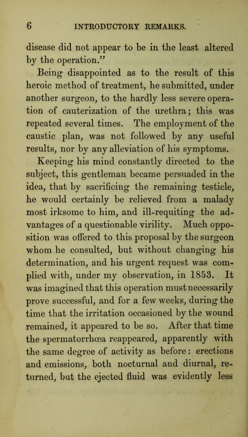 disease did not appear to be in the least altered by the operation.” Being disappointed as to the result of this heroic method of treatment, he submitted, under another surgeon, to the hardly less severe opera- tion of cauterization of the urethra; this was repeated several times. The employment of the caustic plan, was not followed by any useful results, nor by any alleviation of his symptoms. Keeping his mind constantly directed to the subject, this gentleman became persuaded in the idea, that by sacrificing the remaining testicle, he would certainly be relieved from a malady most irksome to him, and ill-requiting the ad- vantages of a questionable virility. Much oppo- sition was offered to this proposal by the surgeon whom he consulted, but without changing his determination, and his urgent request was com- plied with, under my observation, in 1853. It was imagined that this operation must necessarily prove successful, and for a few weeks, during the time that the irritation occasioned by the wound remained, it appeared to be so. After that time the spermatorrhoea reappeared, apparently with the same degree of activity as before: erections and emissions, both nocturnal and diurnal, re- turned, but the ejected fluid was evidently less