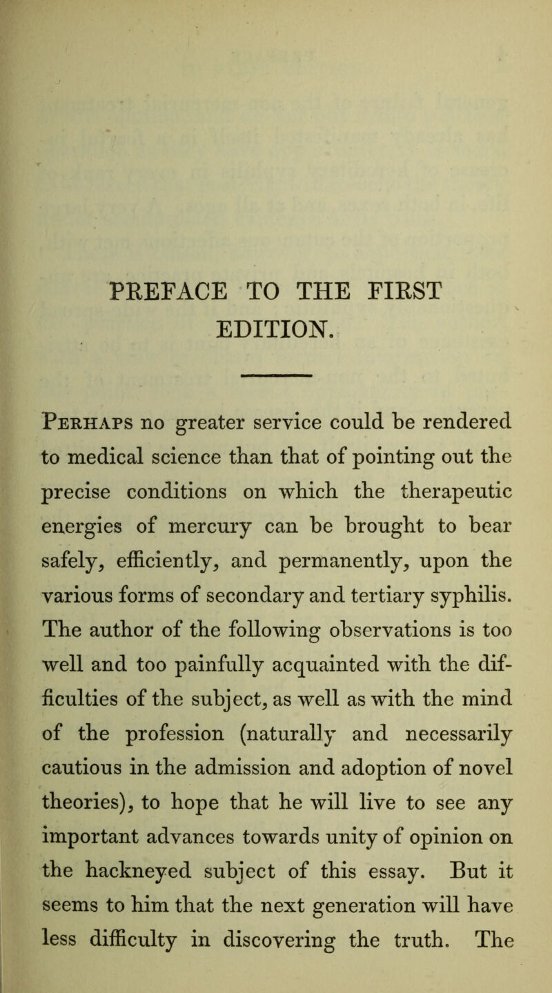 EDITION. Perhaps no greater service could be rendered to medical science than that of pointing out the precise conditions on which the therapeutic energies of mercury can be brought to bear safely, efficiently, and permanently, upon the various forms of secondary and tertiary syphilis. The author of the following observations is too well and too painfully acquainted with the dif- ficulties of the subject, as well as with the mind of the profession (naturally and necessarily cautious in the admission and adoption of novel theories), to hope that he will live to see any important advances towards unity of opinion on the hackneyed subject of this essay. But it seems to him that the next generation will have less difficulty in discovering the truth. The