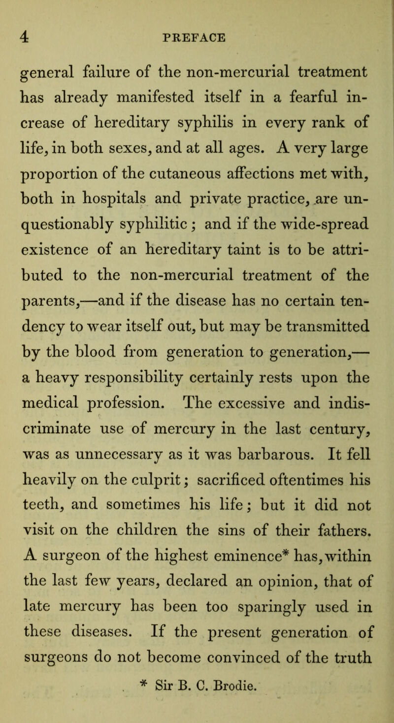 general failure of the non-mercurial treatment has already manifested itself in a fearful in- crease of hereditary syphilis in every rank of life* in both sexes, and at all ages. A very large proportion of the cutaneous affections met with, both in hospitals and private practice, are un- questionably syphilitic ; and if the wide-spread existence of an hereditary taint is to be attri- buted to the non-mercurial treatment of the parents,—and if the disease has no certain ten- dency to wear itself out, but may be transmitted by the blood from generation to generation,— a heavy responsibility certainly rests upon the medical profession. The excessive and indis- criminate use of mercury in the last century, was as unnecessary as it was barbarous. It fell heavily on the culprit; sacrificed oftentimes his teeth, and sometimes his life; but it did not visit on the children the sins of their fathers. A surgeon of the highest eminence* has, within the last few years, declared an opinion, that of late mercury has been too sparingly used in these diseases. If the present generation of surgeons do not become convinced of the truth * Sir B. C. Brodie.