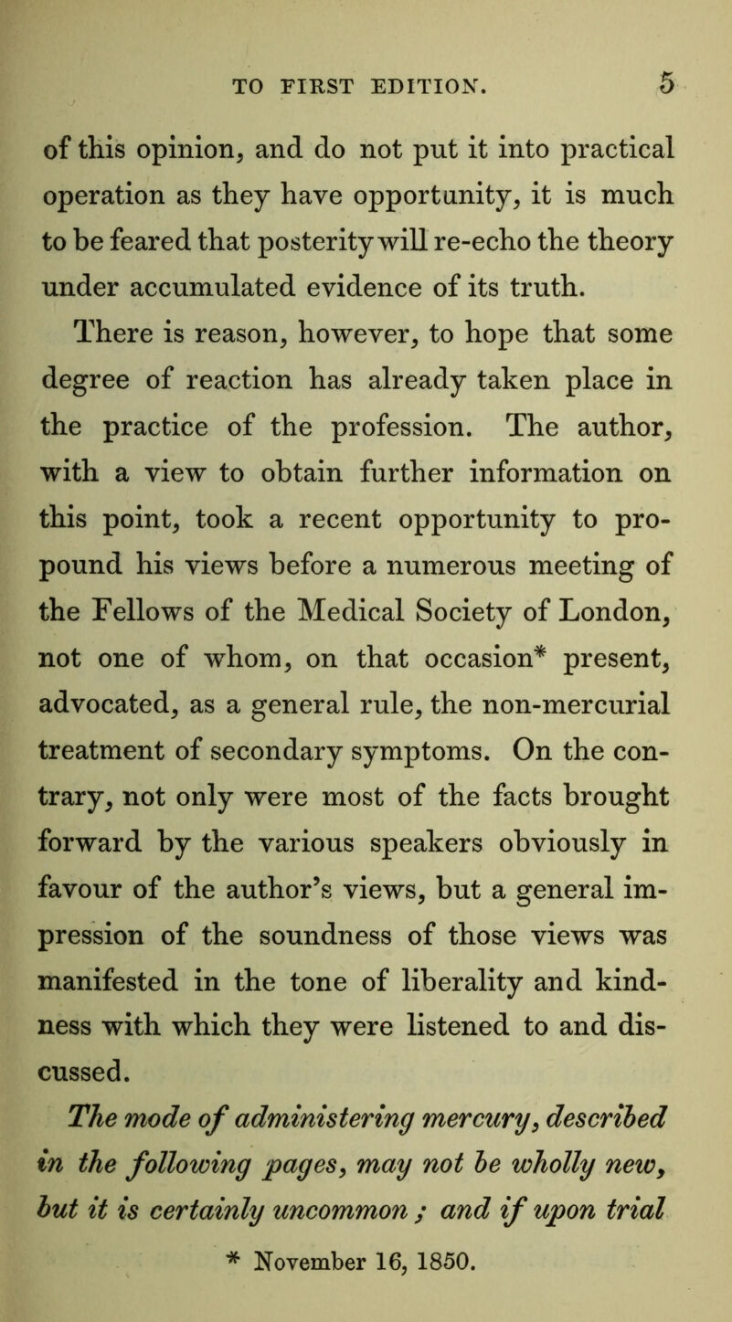 of this opinion* and do not put it into practical operation as they have opportunity* it is much to be feared that posterity will re-echo the theory under accumulated evidence of its truth. There is reason* however* to hope that some degree of reaction has already taken place in the practice of the profession. The author* with a view to obtain further information on this point* took a recent opportunity to pro- pound his views before a numerous meeting of the Fellows of the Medical Society of London* not one of whom* on that occasion* present* advocated* as a general rule* the non-mercurial treatment of secondary symptoms. On the con- trary* not only were most of the facts brought forward by the various speakers obviously in favour of the author’s views, but a general im- pression of the soundness of those views was manifested in the tone of liberality and kind- ness with which they were listened to and dis- cussed. The mode of administering mercury* described in the following pages* may not le wholly newy hut it is certainly uncommon ; and if upon trial * November 16, 1850.