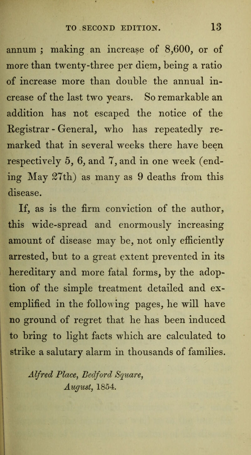 annum ; making an increase of 8,600, or of more than twenty-three per diem, being a ratio of increase more than double the annual in- crease of the last two years. So remarkable an addition has not escaped the notice of the Registrar - General, who has repeatedly re- marked that in several weeks there have been respectively 5, 6, and 7, and in one week (end- ing May 27th) as many as 9 deaths from this disease. If, as is the firm conviction of the author, this wide-spread and enormously increasing amount of disease may be, not only efficiently arrested, but to a great extent prevented in its hereditary and more fatal forms, by the adop- tion of the simple treatment detailed and ex- emplified in the following pages, he will have no ground of regret that he has been induced to bring to light facts which are calculated to strike a salutary alarm in thousands of families. Alfred Place, Bedford Square, August, 1854.