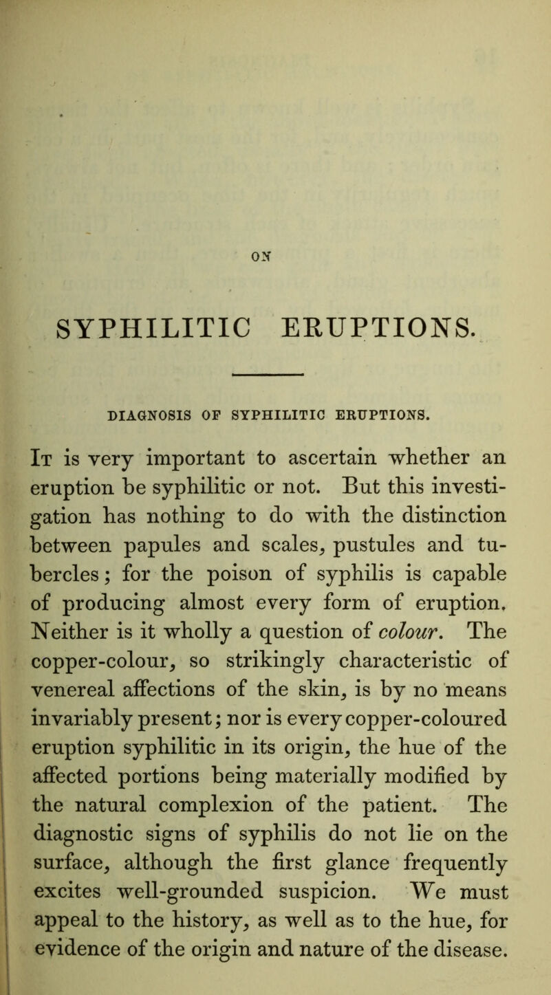 SYPHILITIC ERUPTIONS. DIAGNOSIS OF SYPHILITIC ERUPTIONS. It is very important to ascertain whether an eruption be syphilitic or not. But this investi- gation has nothing to do with the distinction between papules and scales, pustules and tu- bercles ; for the poison of syphilis is capable of producing almost every form of eruption. Neither is it wholly a question of colour. The copper-colour, so strikingly characteristic of venereal affections of the skin, is by no means invariably present; nor is every copper-coloured eruption syphilitic in its origin, the hue of the affected portions being materially modified by the natural complexion of the patient. The diagnostic signs of syphilis do not lie on the surface, although the first glance frequently excites well-grounded suspicion. We must appeal to the history, as well as to the hue, for evidence of the origin and nature of the disease.