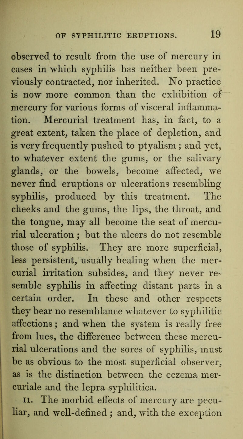 observed to result from the use of mercury in cases in which syphilis has neither been pre- viously contracted, nor inherited. No practice is now more common than the exhibition of mercury for various forms of visceral inflamma- tion. Mercurial treatment has, in fact, to a great extent, taken the place of depletion, and is very frequently pushed to ptyalism; and yet, to whatever extent the gums, or the salivary glands, or the bowels, become affected, we never find eruptions or ulcerations resembling syphilis, produced by this treatment. The cheeks and the gums, the lips, the throat, and the tongue, may all become the seat of mercu- rial ulceration ; but the ulcers do not resemble those of syphilis. They are more superficial, less persistent, usually healing when the mer- curial irritation subsides, and they never re- semble syphilis in affecting distant parts in a certain order. In these and other respects they bear no resemblance whatever to syphilitic affections; and when the system is really free from lues, the difference between these mercu- rial ulcerations and the sores of syphilis, must be as obvious to the most superficial observer, as is the distinction between the eczema mer- curiale and the lepra syphilitica. 11. The morbid effects of mercury are pecu- liar, and well-defined ; and, with the exception