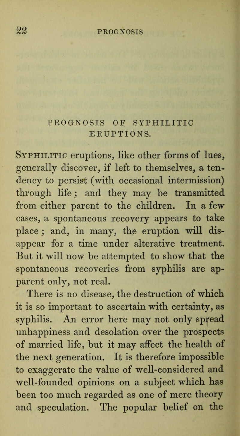 PROGNOSIS OF SYPHILITIC ERUPTIONS. Syphilitic eruptions, like other forms of lues, generally discover, if left to themselves, a ten- dency to persist (with occasional intermission) through life; and they may be transmitted from either parent to the children. In a few cases, a spontaneous recovery appears to take place; and, in many, the eruption will dis- appear for a time under alterative treatment. But it will now be attempted to show that the spontaneous recoveries from syphilis are ap- parent only, not real. There is no disease, the destruction of which it is so important to ascertain with certainty, as syphilis. An error here may not only spread unhappiness and desolation over the prospects of married life, but it may aifect the health of the next generation. It is therefore impossible to exaggerate the value of well-considered and well-founded opinions on a subject which has been too much regarded as one of mere theory and speculation. The popular belief on the