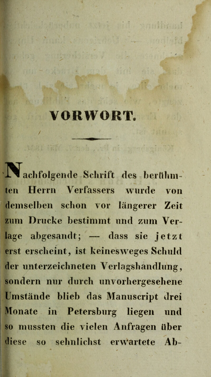 VORWORT, / ach folgende Schrift des berlihni- ten Herrn Verfassers wnrde von demselben schon vor längerer Zeit Zinn Drucke bestimmt und zum Ver- lage abgesandt; — dass sie jetzt erst erscheint, ist keinesweges Schuld der Unterzeichneten Verlagshandlung, sondern nur durch unvorhergesehene Umstände blieb das Manuscript drei Monate in Petersburg liegen und so mussten die vielen Anfragen über diese so sehnlichst erwartete Ab-