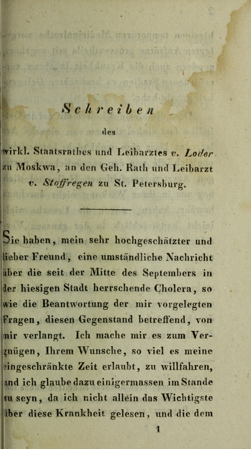 \ : c h r eiben <1e» wirkl. Staatsrathes mul Leibarztes v. Lothn zu Moskwa, an den Geh. Rath und Leibarzt V. Stoffregen zu St. Petersburg. Sie haben, mein sehr hochgeschätzter und lieber Freund, eine umständliche Nachricht über die seit der Mitte des Septembers iu 1er hiesigen Stadt herrschende Cholera, so kvie die Beantwortung der mir vorgelegten jFragen, diesen Gegenstand betreffend, von nir verlangt. Ich mache mir es zum Ver- gnügen, Ihrem Wunsche, so viel es meine eingeschränkte Zeit erlaubt, zu willfahjen, ind ich glaube dazu einigermassen im Stande jjm seyn, da ich nicht allein das Wichtigste iber diese Krankheit gelesen, und die dem