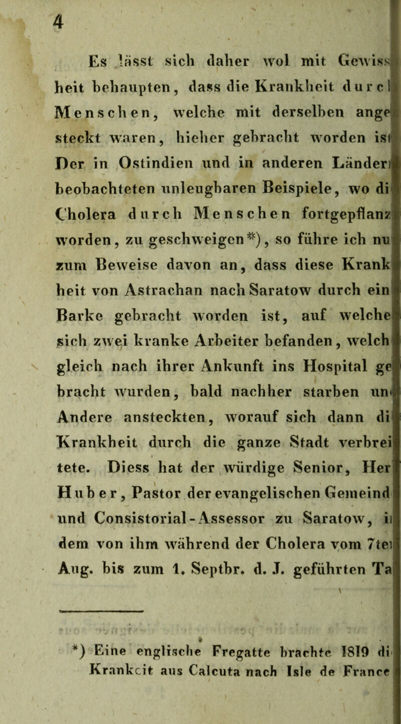 Es lässt sich daher wol mit GcAviss heit behaupten, dass die Krankheit durcl Menschen, welche mit derselben ange steckt waren, hieher gebracht worden ist Der in Ostindien und in anderen Länden beobachteten unleugbaren Beispiele, wo di Cholera durch Menschen fortgepflanz! worden, zu geschweigen, so führe ich nu zum Beweise davon an, dass diese Krank heit von Astrachan nach Saratow durch ein Barke gebracht worden ist, auf welche sich zwei kranke Arbeiter befanden, welch gleich nach ihrer Ankunft ins Hospital ge bracht wurden, bald nachher starben iin*^ Andere ansteckten, w^orauf sich dann di Krankheit durch die ganze Stadt verbrei tete. Diess hat der würdige Senior, Her Huber, Pastor der evangelischen Gemeind und Consistorial-Assessor zu Saratow, ii dem von ihm während der Cholera vom 7tei Aug. bis zum 1* Septbr. d. J. geführten Ta *) Eine englische Fregatte brachte 1819 di Krankcit aus Calcuta nach Isle de France