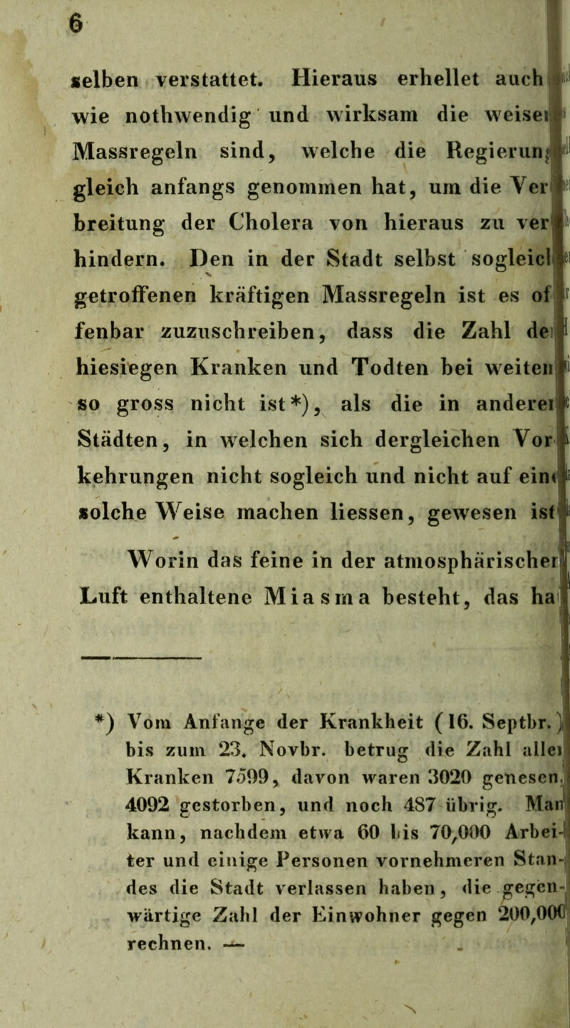 selben verstauet. Hieraus erhellet auch! wie nothwendig und wirksam die weisei » Massregeln sind, welche die Regierun| gleich anfangs genommen hat, um die Ver breitung der Cholera von hieraus zu ver hindern. Den in der Stadt selbst sogleicll getroffenen kräftigen Massregeln ist es of fenbar zuzuschreiben, dass die Zahl de hiesiegen Kranken und Todten bei weiteiij so gross nicht ist*), als die in andereij Städten, in welchen sich dergleichen Vor* kehrungen nicht sogleich und nicht auf ein< solche Weise machen Hessen, gewesen ist^ , ii Worin das feine in der atmosphärischer Luft enthaltene Miasma besteht, das ha *) Vom Anfänge der Krankheit (16. Septbr. w bis zum 23. Novbr. betrug die Zahl allei) Kranken 7o99, davon waren 3020 genesen.^ 4092 gestorben, und noch 487 übrig. Maif kann, nachdem etwa 60 bis 70,000 Arbei-^ ter und einige Personen vornehmeren Stan- des die Stadt verlassen haben, die gegen-* wärtige Zahl der Einwohner gegen 200,000^! rechnen.