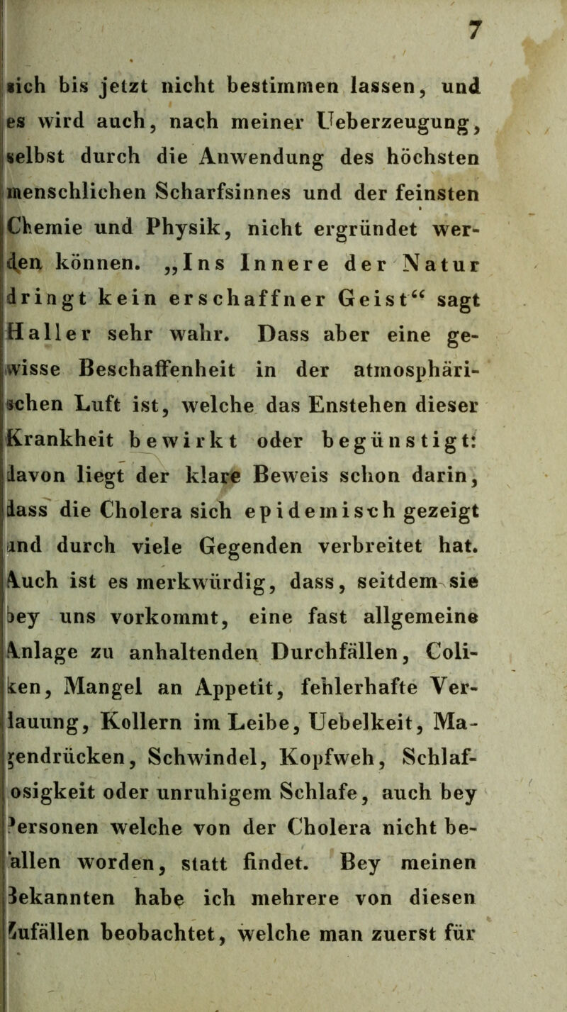 lieh bis jetzt nicht bestimmen lassen, und ^es wird auch, nach meiner Ueberzeugung, I selbst durch die Anwendung des höchsten j menschlichen Scharfsinnes und der feinsten Chemie und Physik, nicht ergründet wer- den können. ,,Ins Innere der Natur dringt kein erschaffner Geist^^ sagt Haller sehr wahr. Dass aber eine ge- wisse Beschaffenheit in der atmosphäri- schen Luft ist, Avelche das Enstehen dieser Krankheit bewirkt oder begünstigt: davon liegt der klare Beweis schon darin, dass die Cholera sich epidemisch gezeigt lind durch viele Gegenden verbreitet hat. A.uch ist es merkwürdig, dass, seitdem sie bey uns vorkommt, eine fast allgemeine fltnlage zu anhaltenden Durchfällen, Coli- ken, Mangel an Appetit, fehlerhafte Ver- lauung, Kollern im Leibe, Uebelkeit, Ma- gendrücken, Schwindel, Kopfweh, Schlaf- osigkeit oder unruhigem Schlafe, auch bey i^ersonen welche von der Cholera nicht be- allen worden, statt findet. Bey meinen bekannten habe ich mehrere von diesen Sufällen beobachtet, welche man zuerst für