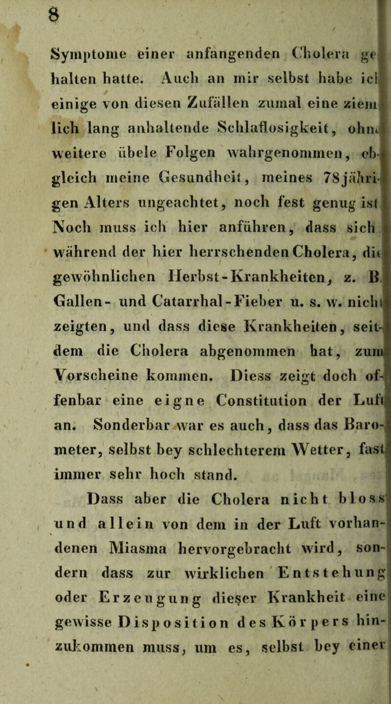 Symptome einer anfangenden Cholera gej halten hatte. Auch an mir selbst habe icll einige von diesen Zufällen zumal eine ziem^» lieh lang anhaltende Schlaflosigkeit, ohiitj weitere übele Folgen wahrgenommen, ob- gleich meine Gesundheit, meines 78jähri gen Alters ungeachtet, noch fest genug ist Noch muss ich hier anführen, dass sich | während der hier herrschenden Cholera, dit| gewöhnlichen Herbst-Krankheiten, z. B l Gallen- und Catarrhal-Fieber u. s. vv, nichi zeigten, und dass diese Krankheiten, seit-, dem die Cholera abgenommen hat, zum; Vorscheine kommen. Diess zeigt doch of-i fenbar eine eigne Constitution der Luft^ an. Sonderbar war es auch, dass das Baro-, meter, selbst bey schlechterem Wetter, faslj immer sehr hoch stand. j Dass aber die Cholera nicht blossj| und allein von dem in der Luft vorhan-^ denen Miasma hervorgebracht wird, son-i dem dass zur wirklichen Entstehung|i oder Erzeugung dieser Krankheit einei gewisse Disposition des Körpers hin-;i zukommen muss, um es, selbst bey einer