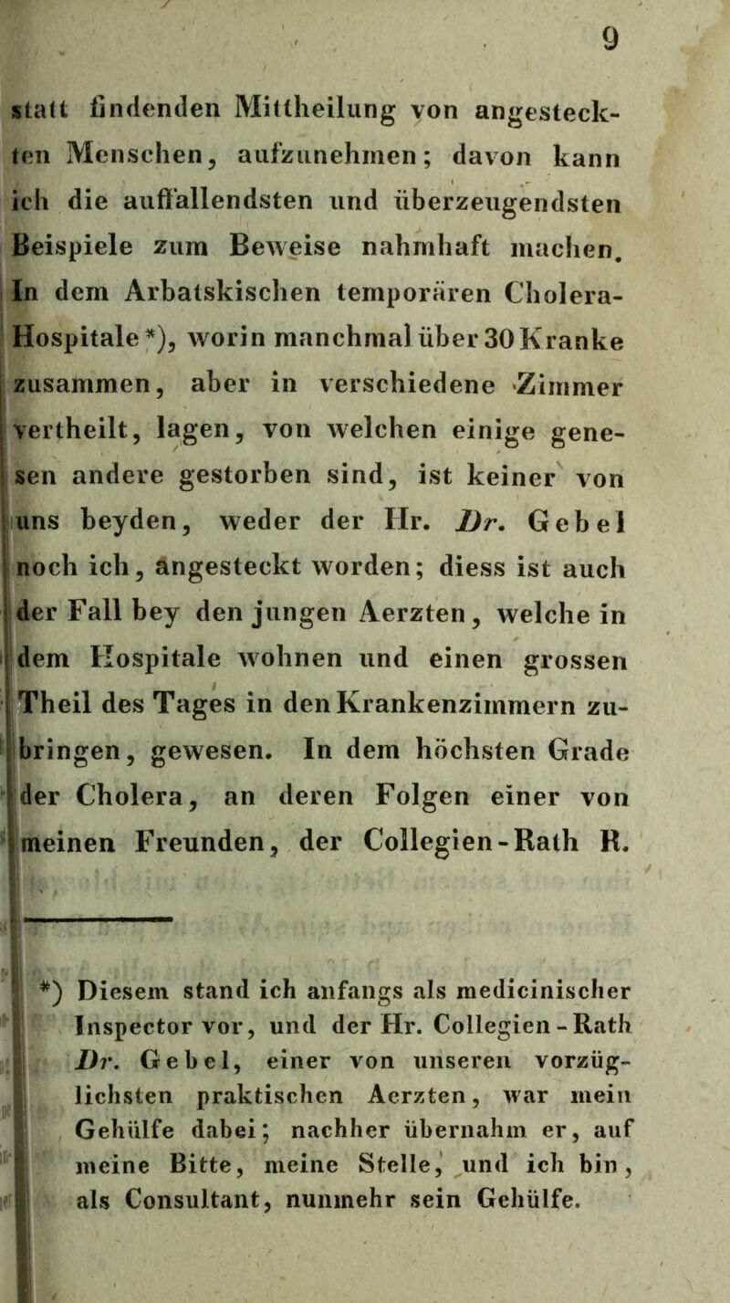 statt findenden Mittheilung von angesteck- ten Menschen, aufziinehmen; davon kann ich die auffallendsten und überzeugendsten Beispiele zum Beweise nahmhaft machen. In dem Arbatskischen temporären Cholera- Hospitale^), worin manchmal über 30 Kranke zusammen, aber in verschiedene Zimmer vertheilt, lagen, von welchen einige gene- sen andere gestorben sind, ist keiner von uns beyden, weder der Hr. Ur. Gebel noch ich, ängesteckt worden; diess ist auch der Fall bey den jungen Aerzten, welche in 'dem Hospitale wohnen und einen grossen Theil des Tages in den Krankenzimmern zu- ibringen, gewesen. In dem höchsten Grade der Cholera, an deren Folgen einer von meinen Freunden, der Collegien-Rath R. i- ' Diesem stand ich anfangs als medicinischer i Inspector vor, und der Hr. Collegien - Rath i Dr, Gebel, einer von unseren vorzüg- , liebsten praktischen Aerzten, war mein I Gehiilfe dabei; nachher übernahm er, auf I meine Bitte, meine Stelle, und ich bin, I als Consultant, nunmehr sein Gehülfe.