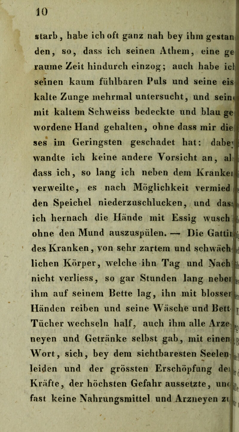 starb, habe ich oft ganz nah bey ihm gestan i den, so, dass ich seinen Athem, eine ge raume Zeit hindurch einzog; auch habe ic} seinen kaum fühlbaren Puls und seine eis| kalte Zunge mehrmal untersucht, und sein« mit kaltem Schweiss bedeckte und blau ge wordene Hand gehalten, ohne dass mir die ses im Geringsten geschadet hat: dabej wandte ich keine andere Vorsicht an, al dass ich, so lang ich neben dem Krankei verweilte, es nach Möglichkeit vermied den Speichel niederzuschlucken, und dasf ich hernach die Hände mit Essig wusch ohne den Mund auszuspülen. — Die Gattii des Kranken, von sehr zartem und schwäch jj liehen Körper, welche ihn Tag und Nach i|| nicht verliess, so gar Stunden lang nebei ihm auf seinem Bette lag, ihn mit blosser Händen reiben und seine Wäsche und Bett ^ Tücher wechseln half, auch ihm alle Arze neyen und Getränke selbst gab, mit einen g Wort, sich, bey dem sichtbaresten Seelen y leiden und der grössten Erschöpfung deiL^j Kräfte, der höchsten Gefahr aussetzte, unc j|^ fast keine Nahrungsmittel und Arzneyen zi;