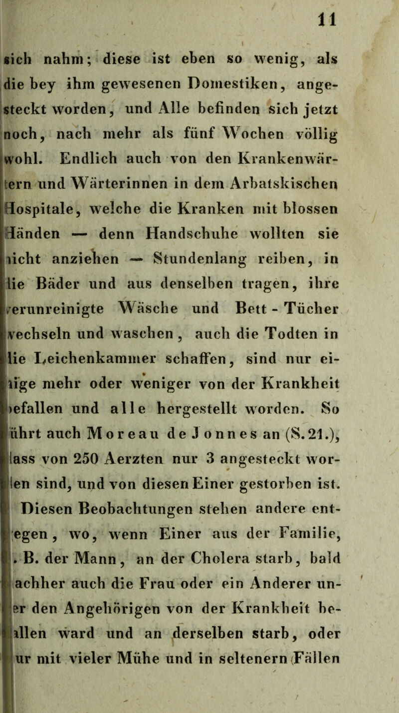 •ich nahm; diese ist eben so wenig, als die bey ihm gewesenen Domestiken, ange- steckt worden, und Alle befinden sich jetzt noch, nach mehr als fünf Wochen völlig [wohl. Endlich auch von den Krankenwär- tern und Wärterinnen in dem Arbatskischen Hospitale, welche die Kranken mit blossen Händen — denn Handschuhe wollten sie licht anziehen — Stundenlang reiben, in iie Bäder und aus denselben tragen, ihre /erunreinigte Wäsche und Bett - Tücher vechseln und waschen, auch die Todten in lie Leichenkammer schaffen, sind nur ei- lige mehr oder weniger von der Krankheit )efallen und alle hergestellt worden. So ührt auch Moreau d e J o n n e s an (S. 21.), lass von 250 Aerzten nur 3 angesteckt wor- len sind, und von diesen Einer gestorben ist. Diesen Beobachtungen stehen andere ent- egen, wo, wenn Einer aus der Familie, . B. der Mann, an der Cholera starb, bald achher auch die Frau oder ein Anderer un- Br den Angehörigen von der Krankheit be- dien ward und an derselben starb, oder ur mit vieler Mühe und in seltenem (Fällen