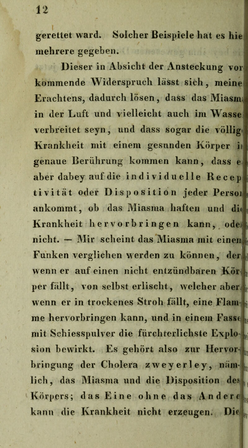 gerettet ward. Solcher Beispiele hat es hie mehrere gegeben. Dieser in Absicht der Ansteckung vor kommende Widerspruch lässt sich, meine Erachtens, dadurch lösen, dass das Miasim in der Luft und vielleicht auch im Wasse verbreitet seyn, und dass sogar die völlig. Krankheit mit einem gesunden Körper ii genaue Berührung kommen kann, dass e aber dabey auf die individuelle Recep tivität oder Disposition jeder Persoi ankommt, ob das Miasma haften und di<i Krankheit hervorbringen kann, odei nicht. — Mir scheint das Miasma mit einen Funken verglichen werden zu können, der. wenn er auf einen nicht entzündbaren Kör, per fällt, von selbst erlischt, welcher aber, wenn er in trockenes Stroh fällt, eine Flaiiij me hervorbringen kann, und in einem Fassf;j mit Schiesspulver die fürchterlichste Explo- jpj sion bewirkt. Es gehört also zur Hervor-j bringung der Cholera zweyerley, näm-| lieh, das Miasma und die Disposition des Körpers; das Eine ohne das Andere kann die Krankheit nicht erzeugen. Die