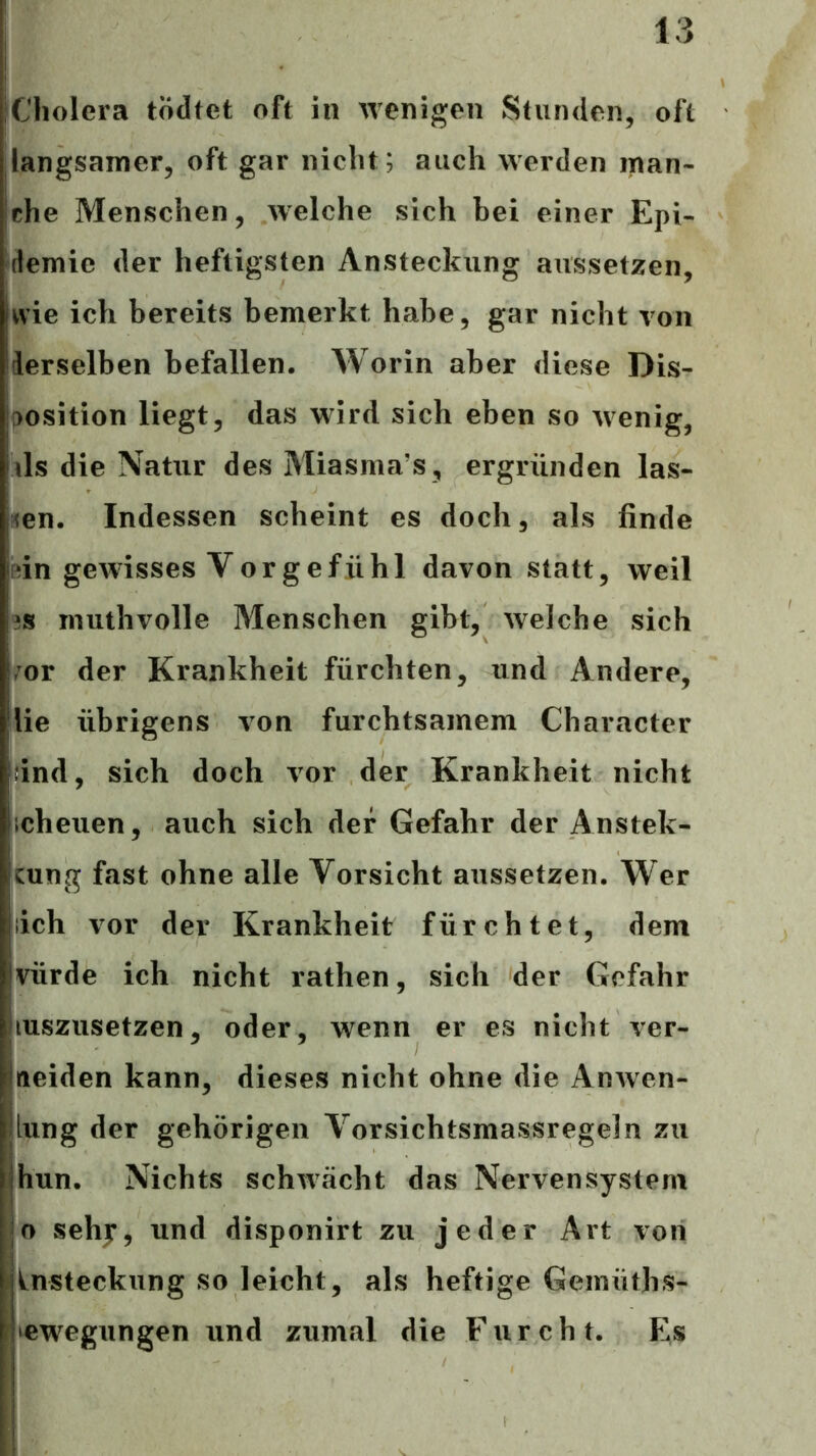 Cholera todtet oft in wenigen Stunden, oft langsamer, oft gar nicht; auch werden man- che Menschen, welche sich bei einer Epi- demie der heftigsten Ansteckung aussetzen, wie ich bereits bemerkt habe, gar nicht von derselben befallen. Worin aber diese Dis- [>osition liegt, das wird sich eben so wenig, ils die Natur des Miasma’s, ergründen las- ^en. Indessen scheint es doch, als finde ftin gewisses Vorgefühl davon statt, weil 3S muthvolle Menschen gibt, welche sich ror der Krankheit fürchten, und Andere, lie übrigens von furchtsamem Character Idnd, sich doch vor der Krankheit nicht icheuen, auch sich der Gefahr der Anstek- cung fast ohne alle Vorsicht aussetzen. Wer lieh vor der Krankheit fürchtet, dem vürde ich nicht rathen, sich der Gefahr luszusetzen, oder, wenn er es nicht ver- aeiden kann, dieses nicht ohne die Anwen- iung der gehörigen Vorsichtsmassregeln zu hun. Nichts schwächt das Nervensystem o sehy, und disponirt zu jeder Art von Ansteckung so leicht, als heftige Geinüths- lewegungen und zumal die Furcht. Es