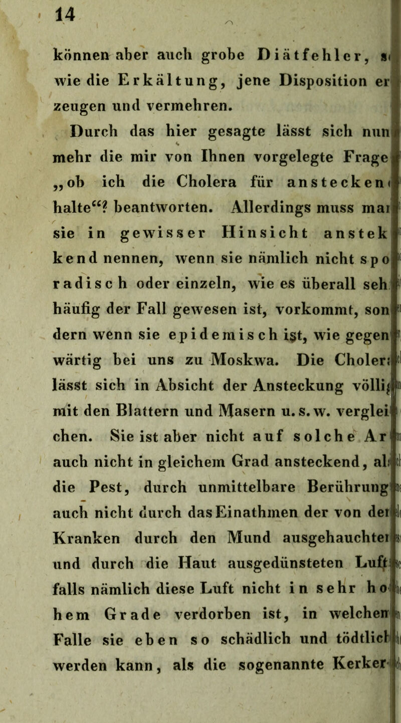 können aber auch grobe Diätfehler, nm wie die Erkältung, jene Disposition erj zeugen und vermehren. Durch das hier gesagte lässt sich nun mehr die mir von Ihnen vorgelegte Frage „oh ich die Cholera für anstecken< halte“? beantworten. Allerdings muss mai sie in gewisser Hinsicht anstek kend nennen, wenn sie nämlich nicht spo radisc h oder einzeln, wie es überall seh häufig der Fall gewesen ist, vorkommt, son dem wenn sie epidemisch i§t, wie gegen wärtig bei uns zu Moskwa. Die Cholerj lässt sich in Absicht der Ansteckung völlij mit den Blattern und Masern u. s.w. verglei chen. Sie ist aber nicht auf solche Ar auch nicht in gleichem Grad ansteckend, ali die Pest, durch unmittelbare Berührung auch nicht durch dasEinathmen der von der Kranken durch den Mund aiisgehauchtei und durch die Haut ausgedünsteten Lu^ falls nämlich diese Luft nicht in sehr hoi hem Grade verdorben ist, in welchen! Falle sie eben so schädlich und tödtliclUl werden kann, als die sogenannte Kerker-fli I I