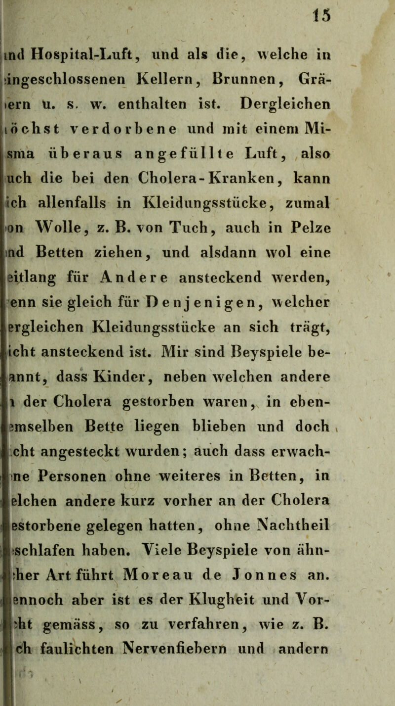 Und Hospital-Luft, und als die, welche in dngeschlossenen Kellern, Brunnen, Grä- iiern u. s. w. enthalten ist. Dergleichen nächst verdorbene und mit einem Mi- , sma überaus angefüllte Luft, also lieh die bei den Cholera-Kranken, kann ich allenfalls in Kleidungsstücke, zumal on Wolle, z. B. von Tuch, auch in Pelze .md Betten ziehen, und alsdann wol eine leitlang für Andere ansteckend werden, enn sie gleich für Denjenigen, welcher ergleichen Kleidungsstücke an sich trägt, icht ansteckend ist. Mir sind Beyspiele be- annt, dass Kinder, neben welchen andere 1 der Cholera gestorben waren, in eben- 3mselben Bette liegen blieben und doch , cht angesteckt wurden; auch dass erwach- ne Personen ohne weiteres in Betten, in eichen andere kurz vorher an der Cholera estorbene gelegen hatten, ohne Nachtheil (Schlafen haben. Viele Beyspiele von ähn- ;her Art führt Moreau de Jonnes an. ennoch aber ist es der Klugheit und Vor- s ^ht gemäss, so zu verfahren, wie z. B. ! ch faulichten Nervenfiebern und andern