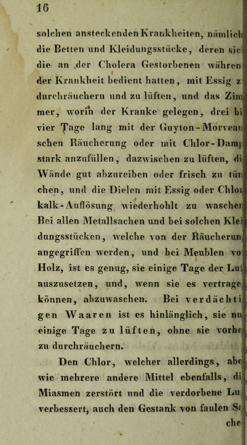 solchen ansteckenden Kranklieiten, nainliclij die Betten und Kleidungsstücke, deren die an .der Cholera Gestorbenen währen»i j ^ der Krankheit bedient hatten, mit Essig z durchräuchern und zu lüften, und das Zimj mer, worin der Kranke gelegen, drei bi vier Tage lang mit der Guyton - Morvean sehen Räucherung oder mit Chlor-Darnj stark anzufüllen, dazwischen zu lüften, dij Wände gut abzureiben oder frisch zu tür eben, und die Dielen mit Essig oder Chloi kalk-Auflösung wiederhohlt zu wascher Bei allen Metallsachen und bei solchen Klei dungsstücken, welche von der Räiicherun| angegriffen werden, und bei Meublen vo Holz, ist es genug, sie einige Tage der Lul, auszusetzen, und, wenn sie es vertragCj können, abzuwaschen. Bei verdächtijl gen Waaren ist es hinlänglich, sie niif einige Tage zu lüften, ohne sie vorhe^i zu durchräuchern. Den Chlor, welcher allerdings, abf wie mehrere andere Mittel ebenfalls, di, Miasmen zerstört und die verdorbene Lu j verbessert, auch den Gestank von faulen St J chc'l