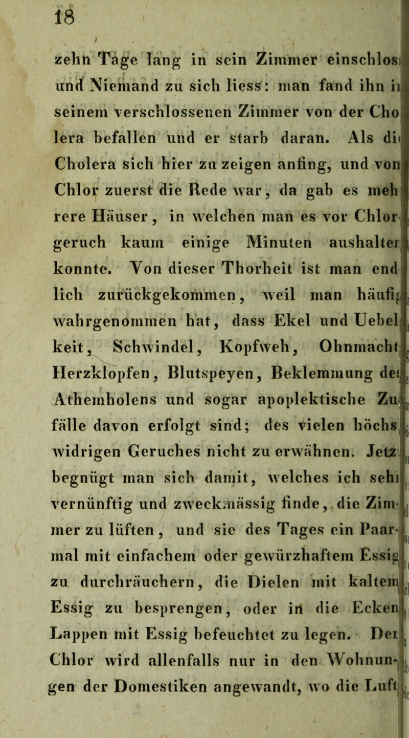 E zehn Tage lang in sein Zimmer einschlos und Niemand zu sich liess : man fand ihn ii seinem verschlossenen Zimmer von der Cho lera befallen und er starb daran. Als du Cholera sich hier zu zeigen anfing, und von Chlor zuerst die Rede Avar, da gab es meh rere Häuser, in welchen man es vor Chlor geruch kaum einige Minuten aushaltei konnte. Von dieser Thorhcit ist man end lieh zurückgekommen 5 weil man häufif wahrgenommen hat, dass Ekel und Uebel keit,^ Schwindel, Kopfweh, Ohnmacht Herzklopfen, Blutspeyen, Beklemmung dejj Athemholens und sogar apoplektische Zu fälle davon erfolgt sind; des vielen höchs widrigen Geruches nicht zu erwähnen. Jetz begnügt man sich damit, welches ich sehi vernünftig und zweckmässig finde, die Zim- mer zu lüften , und sie des Tages ein Paar*j ^ mal mit einfachem oder gewürzhaftem Essig] zu durchräuchern, die Dielen mit kaltem Essig zu besprengen, oder in die Ecken Lappen mit Essig befeuchtet zu legen. Der Chlor wird allenfalls nur in den Wohnun^j gen der Domestiken angewandt, wo die Luft