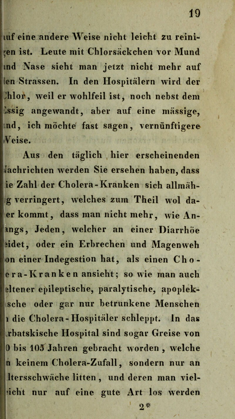 Ulf eine andere Weise nicht leicht zu reini- gen ist. Leute mit Chlorsäckchen vor Mund ind Nase sieht man jetzt nicht mehr auf len Strassen. In den Hospitälern wird der Jhloi^, weil er wohlfeil ist, noch nebst dem lässig angewandt, aber auf eine mässige, nd, ich möchte' fast sagen, vernünftigere ^Veise. Aus den täglich hier erscheinenden Jachrichten werden Sie ersehen haben, dass ie Zahl der Cholera-Kranken sich allmäh- ig verringert, welches zum Theil wol da- er kommt, dass man nicht mehr, wie An- ings. Jeden, welcher an einer Diarrhöe jidet, oder ein Erbrechen und Magen weh on einer Indegestion hat, als einen Cho- era-Kranken ansieht; so wie man auch eltener e{)ileptische, paralytische, apoplek- ische oder gar nur betrunkene Menschen 1 die Cholera-Hospitäler schleppt, ln das .rhatskische Hospital sind sogar Greise von 0 bis 103 Jahren gebracht worden , welche n keinem Cholera-Zufall, sondern nur an Itersschwäche litten , und deren man viel- ucht nur auf eine gute Art los werden 2^