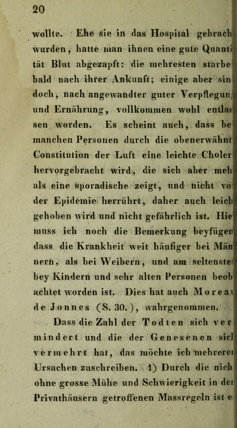 wollte. Ehe sie in das Hospital gebrachß wurden j hatte man ihnen eine gute Quantii tat Blut abgezapft: die mehresten starbel bald nach ihrer Ankunft; einige aber sin| doch, nach angewandter guter Verpflegunj und Ernährung, vollkommen wohl entlaß! sen worden. Es scheint auch, dass be manchen Personen durch die obenerwähnt; Constitution der Luft eine leichte Cholerl hervorgebracht wird, die sich aber mehl als eine sporadische zeigt, und nicht vol der Epidemie herrührt, daher auch leiclr gehoben wird und nicht gefährlich ist. Hie muss ich noch die Bemerkung beyfügen dass die Krankheit weit häufiger bei Män! nern, als bei Weibern, und am seltenste) bey Kindern und sehr alten Personen beobi achtet worden ist. Dies hat auch Moreai de Jonnes (S. 30. ), wahrgenommen. Dass die Zahl der Todten sich ver mindert und die der Genesenen sici vermehrt hat, das möchte ich mehrerei Ursachen zuschreiben. 1) Durch die nich ohne grosse Mühe und Schwierigkeit in der Privathäusern getroffenen Massregeln ist e