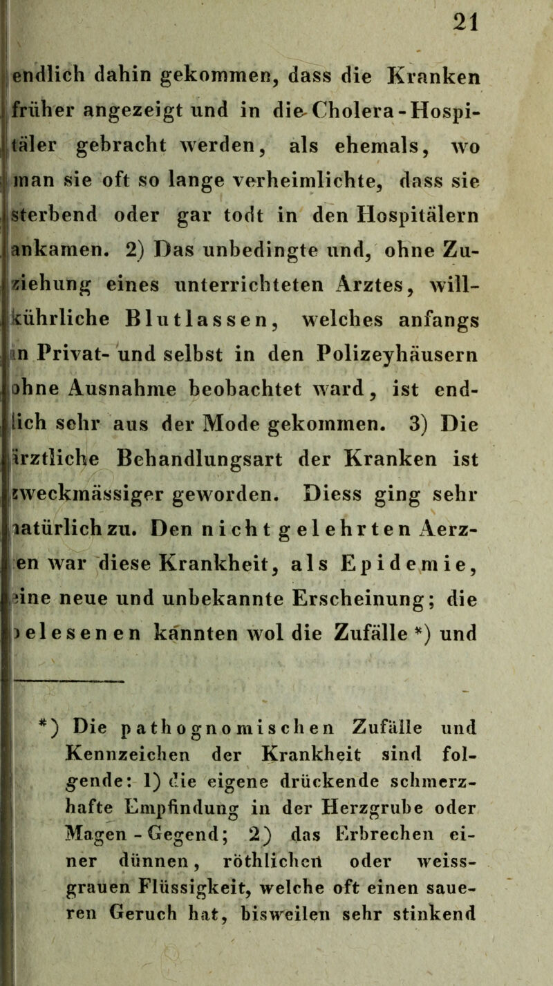 endlich dahin gekommen, dass die Kranken früher angezeigt lind in die^Cholera-Hospi- täler gebracht werden, als ehemals, avo man sie oft so lange verheimlichte, dass sie Isterbend oder gar todt in den Hospitälern ankamen. 2) Das unbedingte und, ohne Zu- ziehung eines unterrichteten Arztes, will- kührliche Blutlassen, welches anfangs m Privat- und selbst in den Polizeyhäusern ohne Ausnahme beobachtet ivard, ist end- lich sehr aus der Mode gekommen. 3) Die irztliche Behandlungsart der Kranken ist sweckmässiger geworden. Diess ging sehr latürlichzu. Den nicht gelehrten Aerz- en war diese Krankheit, als Epidemie, eine neue und unbekannte Erscheinung; die gelesenen kannten avoI die Zufälle^) und *) Die patliogno mischen Zufälle und Kennzeichen der Krankheit sind fol- gende: 1) die eigene drückende schmerz- hafte Empfindung in der Herzgrube oder Magen - Gegend; 2) das Erbrechen ei- ner dünnen, röthlichert oder weiss- grauen Flüssigkeit, welche oft einen saue- ren Geruch hat, bisweilen sehr stinkend