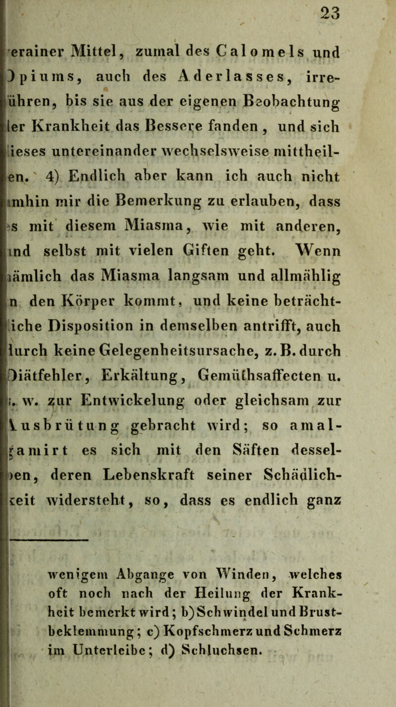 erainer Mittel, zumal des Calomels und Opiums, auch des Aderlasses, irre- ühren, bis sie aus der eigenen Beobachtung ler Krankheit das Bessere fanden , und sich lieses untereinander wechselsweise mittheil- en. 4) Endlich aber kann ich auch nicht imhin mir die Bemerkung zu erlauben, dass s mit diesem Miasma, wie mit anderen, ind selbst mit vielen Giften geht. Wenn lämlich das Miasma langsam und allmählig n den Körper kommt, und keine beträcht- liche Disposition in demselben antrifft, auch iurch keine Gelegenheitsursache, z.B. durch Diätfehler, Erkältung, GerniUhsafFecten u. w. 2fur Entwickelung oder gleichsam zur Vusbrütung gebracht wird; so amal- jamirt es sich mit den Säften dessel- ben, deren Lebenskraft seiner Schädlich- keit widersteht, so, dass es endlich ganz wenigem Abgänge von Winden, welches oft noch nach der Heilung der Krank- heit bemerkt wird; b)Schwindel und Brust- beklemmung ; c) Kopfschmerz und Schmerz im Unterlcibe; d) Schluchsen.