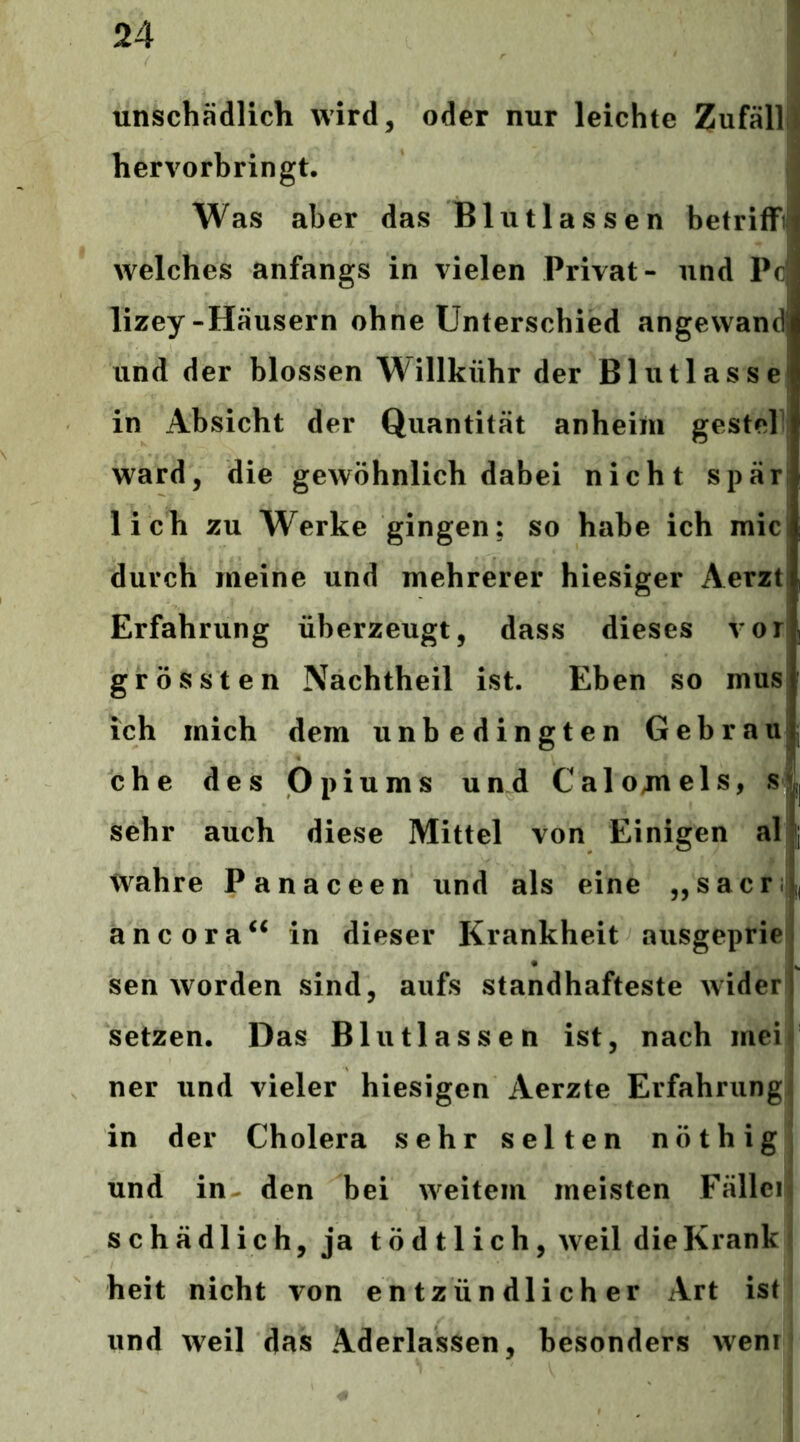 unschädlich wird, oder nur leichte Zufall^ hervorhringt. j Was aber das Blutlassen betriffi| welches anfangs in vielen Privat- und Pc lizey-Häusern ohne Unterschied angewand und der blossen Willkühr der Blutlasse in Absicht der Quantität anheim gestel ward, die gewöhnlich dabei nicht spär lieh zu Werke gingen; so habe ich mic durch meine und mehrerer hiesiger Aerzti Erfahrung überzeugt, dass dieses vor grössten Nachtheil ist. Eben so mus ich mich dem unbedingten Gebrau che des Opiums und Calojnels, si sehr auch diese Mittel von Einigen al | A Wahre Panaceen und als eine „sacrl, ancora^^ in dieser Krankheit ausgeprie i sen worden sind, aufs standhafteste wider 1 setzen. Das Blutlassen ist, nach meif ner und vieler hiesigen Aerzte Erfahrung! in der Cholera sehr selten nöthig und in- den bei weitem meisten Fälleif schädlich, ja tödtlich, weil die Krank heit nicht von entzündlicher Art ist und weil das Aderlässen, besonders wem